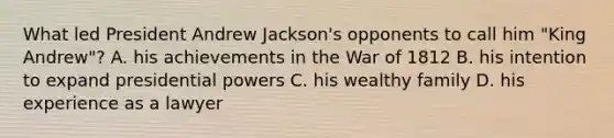 What led President Andrew Jackson's opponents to call him "King Andrew"? A. his achievements in the War of 1812 B. his intention to expand presidential powers C. his wealthy family D. his experience as a lawyer