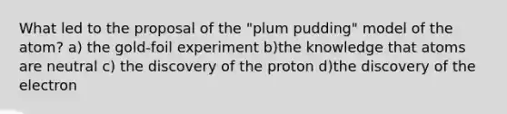 What led to the proposal of the "plum pudding" model of the atom? a) the gold-foil experiment b)the knowledge that atoms are neutral c) the discovery of the proton d)the discovery of the electron