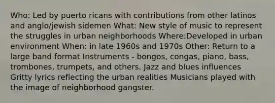 Who: Led by puerto ricans with contributions from other latinos and anglo/jewish sidemen What: New style of music to represent the struggles in urban neighborhoods Where:Developed in urban environment When: in late 1960s and 1970s Other: Return to a large band format Instruments - bongos, congas, piano, bass, trombones, trumpets, and others. Jazz and blues influences Gritty lyrics reflecting the urban realities Musicians played with the image of neighborhood gangster.