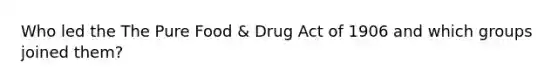 Who led the The Pure Food & Drug Act of 1906 and which groups joined them?