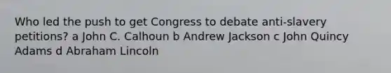 Who led the push to get Congress to debate anti-slavery petitions? a John C. Calhoun b Andrew Jackson c John Quincy Adams d Abraham Lincoln