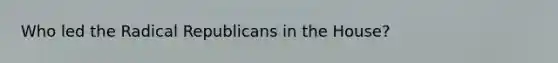 Who led the Radical Republicans in the House?