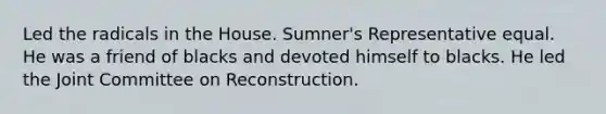 Led the radicals in the House. Sumner's Representative equal. He was a friend of blacks and devoted himself to blacks. He led the Joint Committee on Reconstruction.