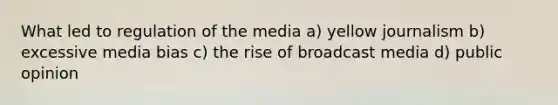 What led to regulation of the media a) yellow journalism b) excessive media bias c) the rise of broadcast media d) public opinion