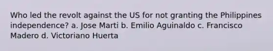 Who led the revolt against the US for not granting the Philippines independence? a. Jose Marti b. Emilio Aguinaldo c. Francisco Madero d. Victoriano Huerta