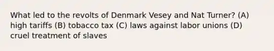 What led to the revolts of Denmark Vesey and Nat Turner? (A) high tariffs (B) tobacco tax (C) laws against labor unions (D) cruel treatment of slaves