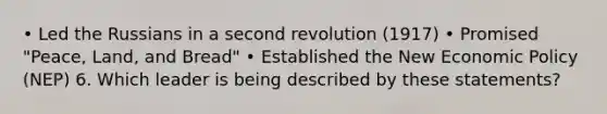 • Led the Russians in a second revolution (1917) • Promised "Peace, Land, and Bread" • Established the New Economic Policy (NEP) 6. Which leader is being described by these statements?