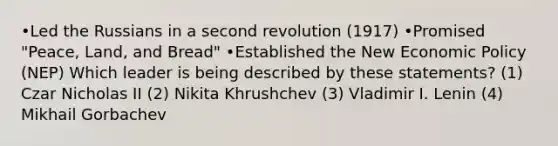 •Led the Russians in a second revolution (1917) •Promised "Peace, Land, and Bread" •Established the New Economic Policy (NEP) Which leader is being described by these statements? (1) Czar Nicholas II (2) Nikita Khrushchev (3) Vladimir I. Lenin (4) Mikhail Gorbachev