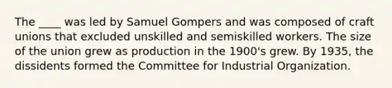 The ____ was led by Samuel Gompers and was composed of craft unions that excluded unskilled and semiskilled workers. The size of the union grew as production in the 1900's grew. By 1935, the dissidents formed the Committee for Industrial Organization.