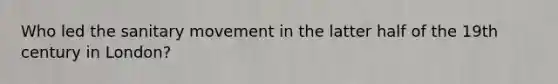 Who led the sanitary movement in the latter half of the 19th century in London?