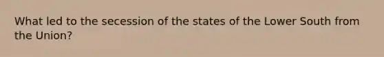 What led to the secession of the states of the Lower South from the Union?