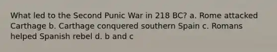 What led to the Second Punic War in 218 BC? a. Rome attacked Carthage b. Carthage conquered southern Spain c. Romans helped Spanish rebel d. b and c