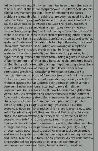 led by Selvini-Palazzoli in Milan. families have rules - therapist's task is is disrupt these counterparadoxes (esp therapetic double blinds) positive connotation - form of reframing the fam's problem maintaining bx in shich sys are seem as good b/c they help maintain the system's balance (focus on intent behind bx. ex. the boy's bad bx is intented to keep the family together) therapist could rx paradoxical rxs as rituals like having mom have a "take charge day" and dad having a "take charge day" if there is an issue w/ who is in control of parenting milan started moving away from strategic /paradoxical strategies and towards systemic 3 interventions later in Milan: hypothesizing- continual interactive process of speculating and making assumptions about the fam situation. provides a guide for conducting systemic interview (basically just like a starting point w/ fam) hypothesizing involves therapist formulating a guess in advance of family coming in of what may be causing the problems based on the phone call. formulating a map. hypothesizing allows there to be a different view of fam's problem therapist is active participant circularity- capacity of therpiast to conduct his investigation on the basis of feedback from the fam in response to the questions he asks circular questioning- asking each fam member questions that address a difference or define a r/ship between 2 other members. intented to reveal multiple perspectives. (on a scale of 1-10, how bad was the fighting this week?) focuses attentions on connections neutrality- different from noninvolvement; therapist is interested in and accepts w/o challenge each member's unique perception of the problem. basically dont get caught up or align yourself. be curious systems is evolving - dysfunctional fams are following outdated set of beliefs or maps of their reality and that is why they are stuck. the fam is evolving, but theyre stuck w/ the old belief system. long brief tx - 10 sessions, 1 month apart s/ts two therapists were involved - one was in session, the other watched through one way mirror paradoxical rxs were given typically through paradoxical letters. posotive Similar tasks to strategic and similar to systems model by merging and blending customs and ideas. Also the rule formulation process. A very collaborative process/model Focuses less on interaction patterns and sequences and more on family belief systems, morals etc...