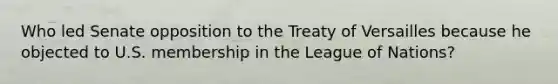 Who led Senate opposition to the Treaty of Versailles because he objected to U.S. membership in the League of Nations?