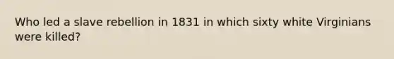 Who led a slave rebellion in 1831 in which sixty white Virginians were killed?