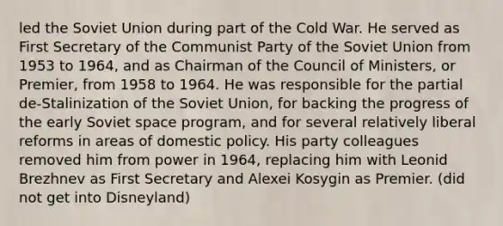 led the Soviet Union during part of the Cold War. He served as First Secretary of the Communist Party of the Soviet Union from 1953 to 1964, and as Chairman of the Council of Ministers, or Premier, from 1958 to 1964. He was responsible for the partial de-Stalinization of the Soviet Union, for backing the progress of the early Soviet space program, and for several relatively liberal reforms in areas of domestic policy. His party colleagues removed him from power in 1964, replacing him with Leonid Brezhnev as First Secretary and Alexei Kosygin as Premier. (did not get into Disneyland)