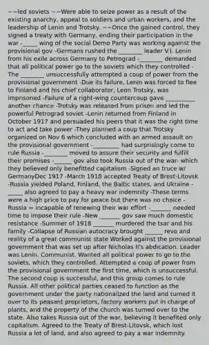 ~~led soviets ~~Were able to seize power as a result of the existing anarchy, appeal to soldiers and urban workers, and the leadership of Lenin and Trotsky. ~~Once the gained control, they signed a treaty with Germany, ending their participation in the war -_____ wing of the social Demo Party was working against the provisional gov -Germans rushed the ________ leader V.I. Lenin from his exile across Germany to Petrograd -________ demanded that all political power go to the soviets which they controlled -The ________ unsuccessfully attempted a coup of power from the provisional government -Due its failure, Lenin was forced to flee to Finland and his chief collaborator, Leon Trotsky, was imprisoned -Failure of a right-wing countercoup gave __________ another chance -Trotsky was released from prison and led the powerful Petrograd soviet -Lenin returned from Finland in October 1917 and persuaded his peers that it was the right time to act and take power -They planned a coup that Trotsky organized on Nov 6 which concluded with an armed assault on the provisional government -_________ had surprisingly come to rule Russia -________ moved to assure their security and fulfill their promises -______ gov also took Russia out of the war- which they believed only benefitted capitalism -Signed an truce w/ GermanyDec 1917 -March 1918 accepted Treaty of Brest-Litovsk -Russia yielded Poland, Finland, the Baltic states, and Ukraine -_____ also agreed to pay a heavy war indemnity -These terms were a high price to pay for peace but there was no choice -Russia = incapable of renewing their war effort -_______ needed time to impose their rule -New _______ gov saw much domestic resistance -Summer of 1918 _______ murdered the tsar and his family -Collapse of Russian autocracy brought ______ revo and reality of a great communist state Worked against the provisional government that was set up after Nicholas II's abdication. Leader was Lenin. Communist. Wanted all political power to go to the soviets, which they controlled. Attempted a coup of power from the provisional government the first time, which is unsuccessful. The second coup is successful, and this group comes to rule Russia. All other political parties ceased to function as the government under the party nationalized the land and turned it over to its peasant proprietors, factory workers put in charge of plants, and the property of the church was turned over to the state. Also takes Russia out of the war, believing it benefited only capitalism. Agreed to the Treaty of Brest-Litovsk, which lost Russia a lot of land, and also agreed to pay a war indemnity.