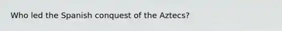Who led the Spanish conquest of the Aztecs?