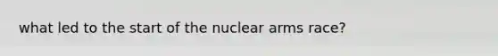 what led to the start of the nuclear arms race?