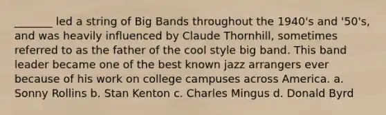 _______ led a string of Big Bands throughout the 1940's and '50's, and was heavily influenced by Claude Thornhill, sometimes referred to as the father of the cool style big band. This band leader became one of the best known jazz arrangers ever because of his work on college campuses across America. a. Sonny Rollins b. Stan Kenton c. Charles Mingus d. Donald Byrd