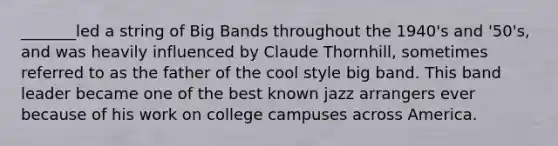 _______led a string of Big Bands throughout the 1940's and '50's, and was heavily influenced by Claude Thornhill, sometimes referred to as the father of the cool style big band. This band leader became one of the best known jazz arrangers ever because of his work on college campuses across America.