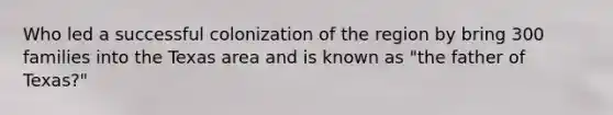 Who led a successful colonization of the region by bring 300 families into the Texas area and is known as "the father of Texas?"