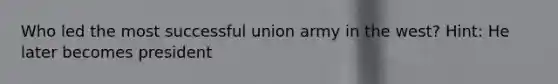 Who led the most successful union army in the west? Hint: He later becomes president