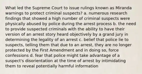 What led the Supreme Court to issue rulings known as Miranda warnings to protect criminal suspects? a. numerous research findings that showed a high number of criminal suspects were physically abused by police during the arrest process b. the need to provide suspected criminals with the ability to have their version of an arrest story heard objectively by a grand jury in determining the legality of an arrest c. belief that police lie to suspects, telling them that due to an arrest, they are no longer protected by the First Amendment and in doing so, force confessions d. fear that police might take advantage of a suspect's disorientation at the time of arrest by intimidating them to reveal potentially harmful information