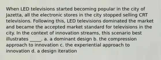 When LED televisions started becoming popular in the city of Jazetta, all the electronic stores in the city stopped selling CRT televisions. Following this, LED televisions dominated the market and became the accepted market standard for televisions in the city. In the context of innovation streams, this scenario best illustrates _____. a. a dominant design b. the compression approach to innovation c. the experiential approach to innovation d. a design iteration