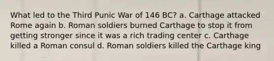 What led to the Third Punic War of 146 BC? a. Carthage attacked Rome again b. Roman soldiers burned Carthage to stop it from getting stronger since it was a rich trading center c. Carthage killed a Roman consul d. Roman soldiers killed the Carthage king