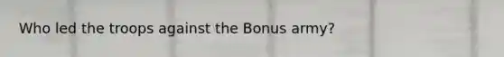 Who led the troops against the Bonus army?