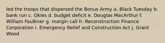 led the troops that dispersed the Bonus Army a. Black Tuesday b. bank run c. Okies d. budget deficit e. Douglas MacArthur f. William Faulkner g. margin call h. Reconstruction Finance Corporation i. Emergency Relief and Construction Act j. Grant Wood