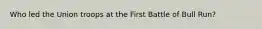 Who led the Union troops at the First Battle of Bull Run?