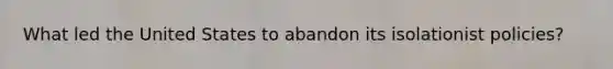 What led the United States to abandon its isolationist policies?