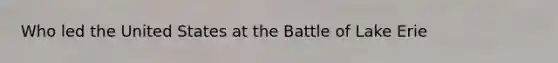 Who led the United States at the Battle of Lake Erie
