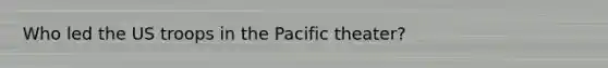 Who led the US troops in the Pacific theater?