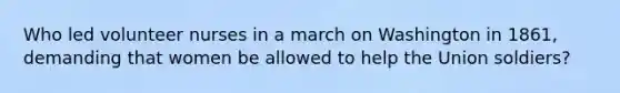 Who led volunteer nurses in a march on Washington in 1861, demanding that women be allowed to help the Union soldiers?