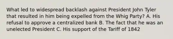 What led to widespread backlash against President John Tyler that resulted in him being expelled from the Whig Party? A. His refusal to approve a centralized bank B. The fact that he was an unelected President C. His support of the Tariff of 1842