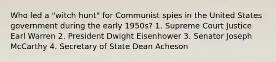 Who led a "witch hunt" for Communist spies in the United States government during the early 1950s? 1. Supreme Court Justice Earl Warren 2. President Dwight Eisenhower 3. Senator Joseph McCarthy 4. Secretary of State Dean Acheson