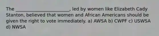 The ________________________, led by women like Elizabeth Cady Stanton, believed that women and African Americans should be given the right to vote immediately. a) AWSA b) CWPF c) USWSA d) NWSA