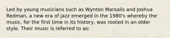 Led by young musicians such as Wynton Marsalis and Joshua Redman, a new era of jazz emerged in the 1980's whereby the music, for the first time in its history, was rooted in an older style. Their music is referred to as: