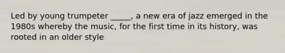 Led by young trumpeter _____, a new era of jazz emerged in the 1980s whereby the music, for the first time in its history, was rooted in an older style