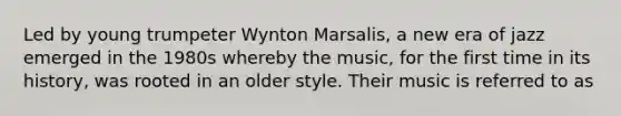 Led by young trumpeter Wynton Marsalis, a new era of jazz emerged in the 1980s whereby the music, for the first time in its history, was rooted in an older style. Their music is referred to as