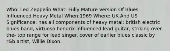 Who: Led Zeppelin What: Fully Mature Version Of Blues Influenced Heavy Metal When:1969 Where: UK And US Significance: has all components of heavy metal: british electric blues band, virtuoso hendrix influenced lead guitar, striking over-the- top range for lead singer. cover of earlier blues classic by r&b artist, Willie Dixon.