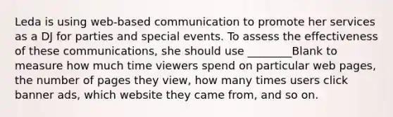 Leda is using web-based communication to promote her services as a DJ for parties and special events. To assess the effectiveness of these communications, she should use ________Blank to measure how much time viewers spend on particular web pages, the number of pages they view, how many times users click banner ads, which website they came from, and so on.