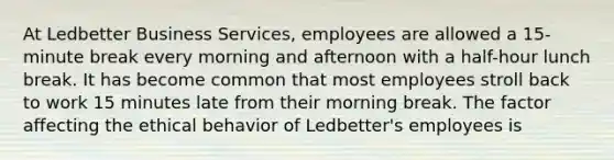 At Ledbetter Business Services, employees are allowed a 15-minute break every morning and afternoon with a half-hour lunch break. It has become common that most employees stroll back to work 15 minutes late from their morning break. The factor affecting the ethical behavior of Ledbetter's employees is