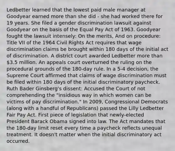 Ledbetter learned that the lowest paid male manager at Goodyear earned more than she did - she had worked there for 19 years. She filed a gender discrimination lawsuit against Goodyear on the basis of the Equal Pay Act of 1963. Goodyear fought the lawsuit intensely: On the merits, And on procedure: Title VII of the 1964 Civil Rights Act requires that wage discrimination claims be brought within 180 days of the initial act of discrimination. A district court awarded Ledbetter more than 3.5 million. An appeals court overturned the ruling on the procedural grounds of the 180-day rule. In a 5-4 decision, the Supreme Court affirmed that claims of wage discrimination must be filed within 180 days of the initial discriminatory paycheck. Ruth Bader Ginsberg's dissent: Accused the Court of not comprehending the "insidious way in which women can be victims of pay discrimination." In 2009, Congressional Democrats (along with a handful of Republicans) passed the Lilly Ledbetter Fair Pay Act. First piece of legislation that newly-elected President Barack Obama signed into law. The Act mandates that the 180-day limit reset every time a paycheck reflects unequal treatment. It doesn't matter when the initial discriminatory act occurred.