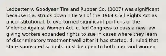 Ledbetter v. Goodyear Tire and Rubber Co. (2007) was significant because it a. struck down Title VII of the 1964 Civil Rights Act as unconstitutional. b. overturned significant portions of the Violence Against Women Act. c. led Congress to pass a new law giving workers expanded rights to sue in cases where they learn of discriminatory treatment well after it has started. d. ruled that state-sponsored schools must be open to both men and women