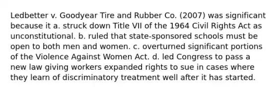 Ledbetter v. Goodyear Tire and Rubber Co. (2007) was significant because it a. struck down Title VII of the 1964 Civil Rights Act as unconstitutional. b. ruled that state-sponsored schools must be open to both men and women. c. overturned significant portions of the Violence Against Women Act. d. led Congress to pass a new law giving workers expanded rights to sue in cases where they learn of discriminatory treatment well after it has started.