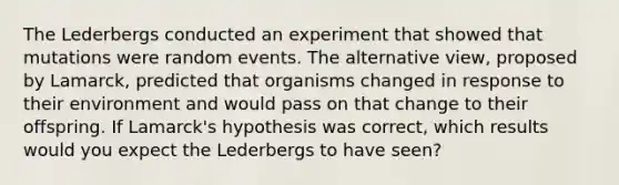 The Lederbergs conducted an experiment that showed that mutations were random events. The alternative view, proposed by Lamarck, predicted that organisms changed in response to their environment and would pass on that change to their offspring. If Lamarck's hypothesis was correct, which results would you expect the Lederbergs to have seen?